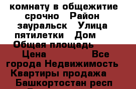 комнату в общежитие  срочно › Район ­ зауральск › Улица ­ пятилетки › Дом ­ 7 › Общая площадь ­ 12 › Цена ­ 200 000 - Все города Недвижимость » Квартиры продажа   . Башкортостан респ.,Баймакский р-н